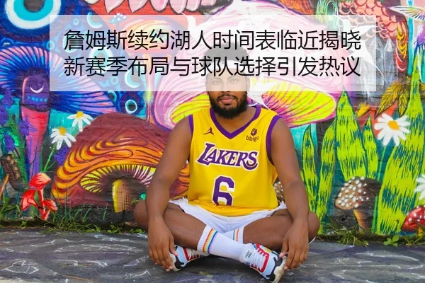 詹姆斯续约湖人时间表临近揭晓 新赛季布局与球队选择引发热议